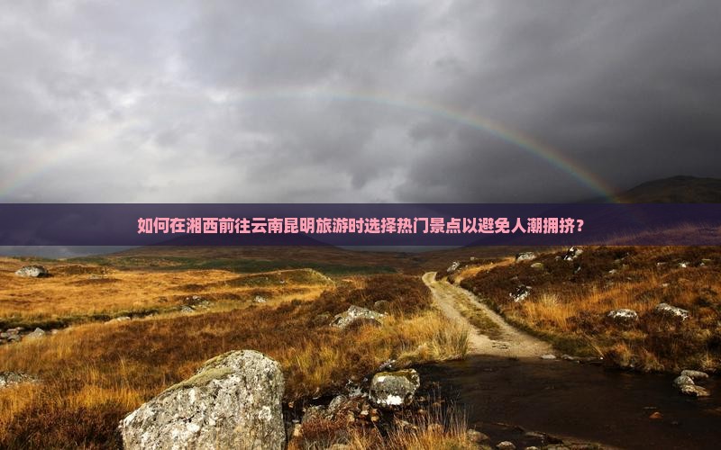 如何在湘西前往云南昆明旅游时选择热门景点以避免人潮拥挤？