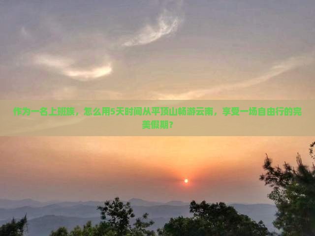 作为一名上班族，怎么用5天时间从平顶山畅游云南，享受一场自由行的完美假期？