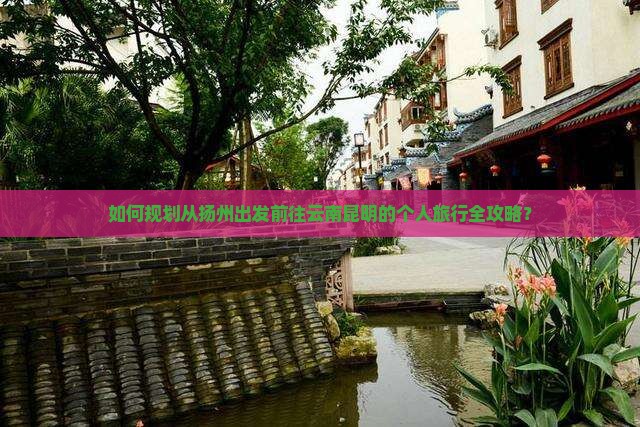 如何规划从扬州出发前往云南昆明的个人旅行全攻略？