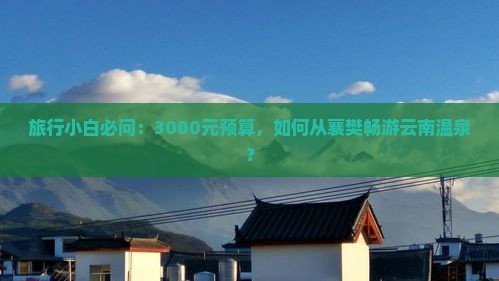 旅行小白必问：3000元预算，如何从襄樊畅游云南温泉？
