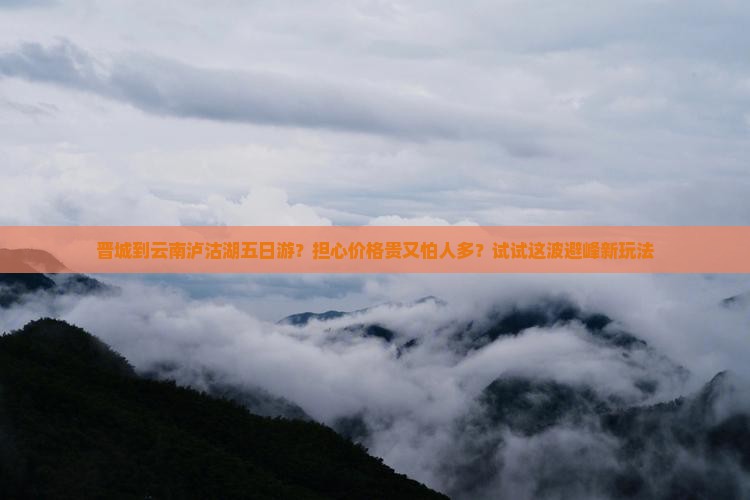 晋城到云南泸沽湖五日游？担心价格贵又怕人多？试试这波避峰新玩法
