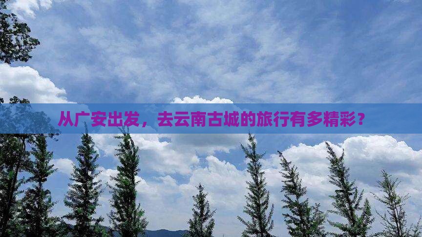 从广安出发，去云南古城的旅行有多精彩？