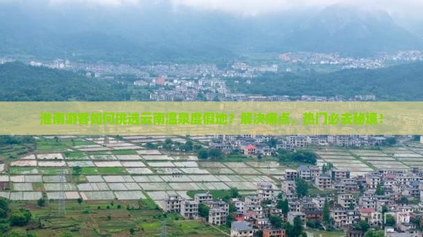 淮南游客如何挑选云南温泉度假地？解决痛点，热门必去秘境！