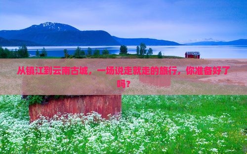 从镇江到云南古城，一场说走就走的旅行，你准备好了吗？
