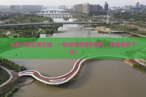 从镇江到云南古城，一场说走就走的旅行，你准备好了吗？