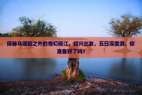 探秘乌篷船之外的奇幻丽江，绍兴出发，五日深度游，你准备好了吗？