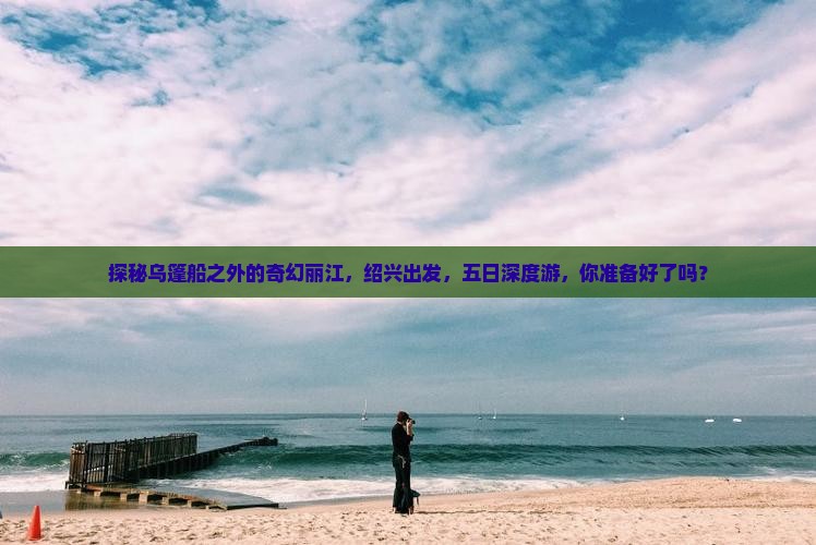 探秘乌篷船之外的奇幻丽江，绍兴出发，五日深度游，你准备好了吗？