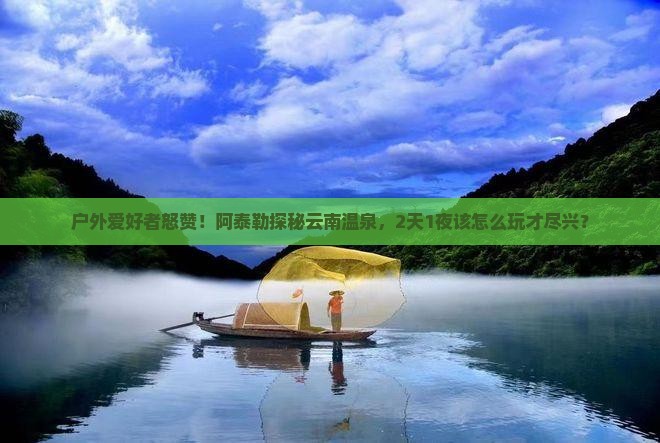 户外爱好者怒赞！阿泰勒探秘云南温泉，2天1夜该怎么玩才尽兴？