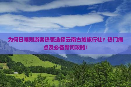 为何日喀则游客热衷选择云南古城旅行社？热门痛点及必备新词攻略！