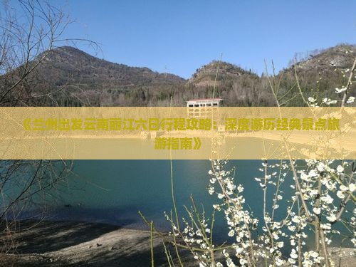 《兰州出发云南丽江六日行程攻略：深度游历经典景点旅游指南》