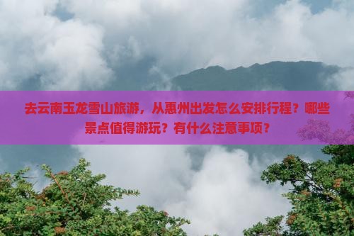 去云南玉龙雪山旅游，从惠州出发怎么安排行程？哪些景点值得游玩？有什么注意事项？