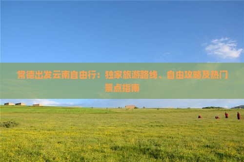 常德出发云南自由行：独家旅游路线、自由攻略及热门景点指南