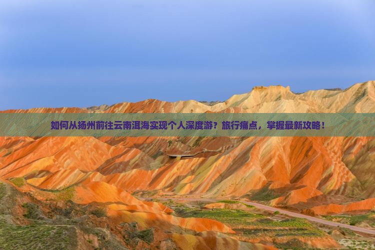 如何从扬州前往云南洱海实现个人深度游？旅行痛点，掌握最新攻略！