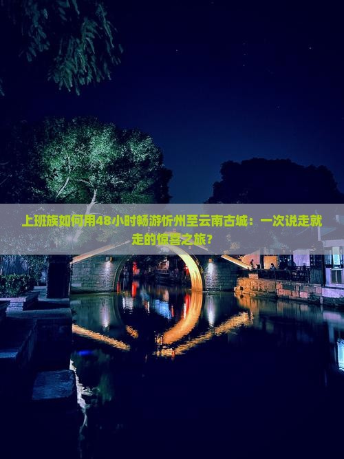 上班族如何用48小时畅游忻州至云南古城：一次说走就走的惊喜之旅？