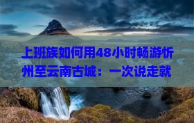 上班族如何用48小时畅游忻州至云南古城：一次说走就走的惊喜之旅？
