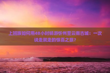 上班族如何用48小时畅游忻州至云南古城：一次说走就走的惊喜之旅？