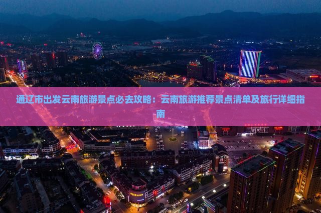 通辽市出发云南旅游景点必去攻略：云南旅游推荐景点清单及旅行详细指南