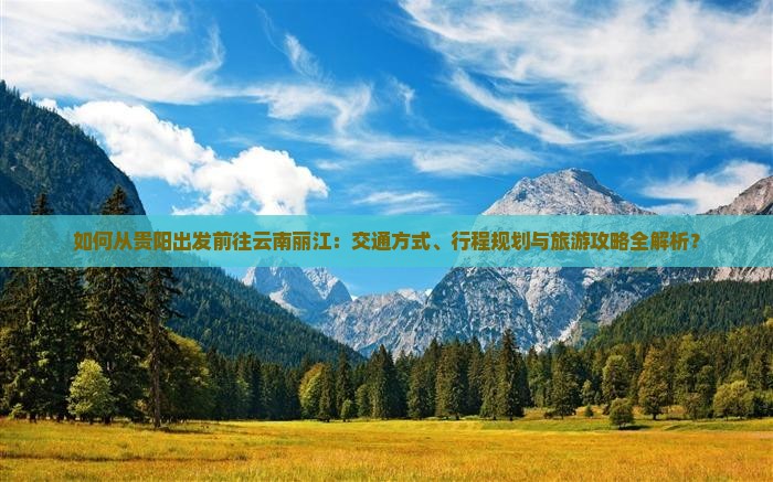 如何从贵阳出发前往云南丽江：交通方式、行程规划与旅游攻略全解析？