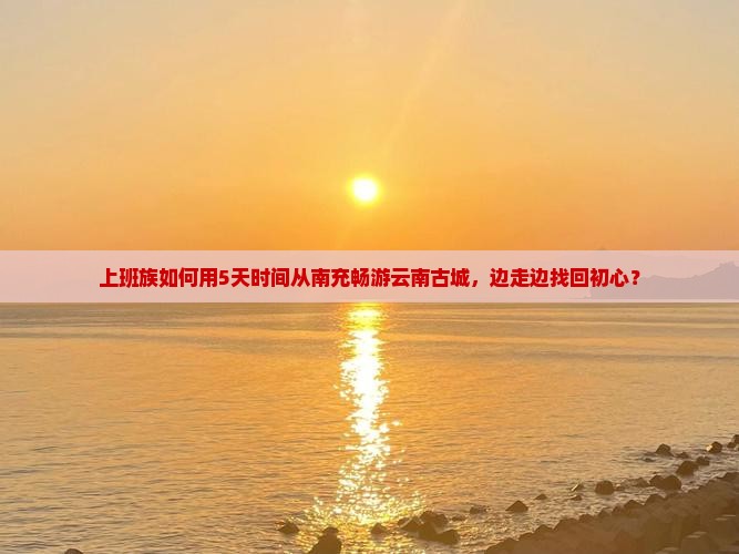 上班族如何用5天时间从南充畅游云南古城，边走边找回初心？