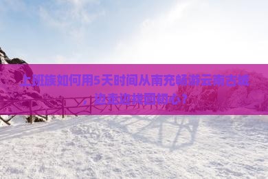 上班族如何用5天时间从南充畅游云南古城，边走边找回初心？