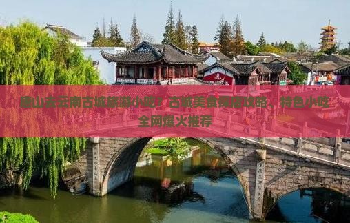 唐山去云南古城旅游小吃？古城美食探店攻略、特色小吃全网爆火推荐