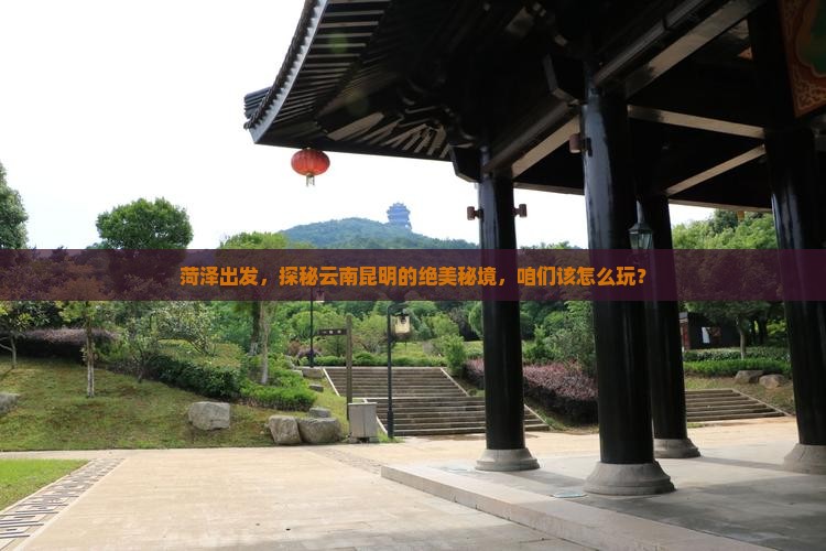 菏泽出发，探秘云南昆明的绝美秘境，咱们该怎么玩？