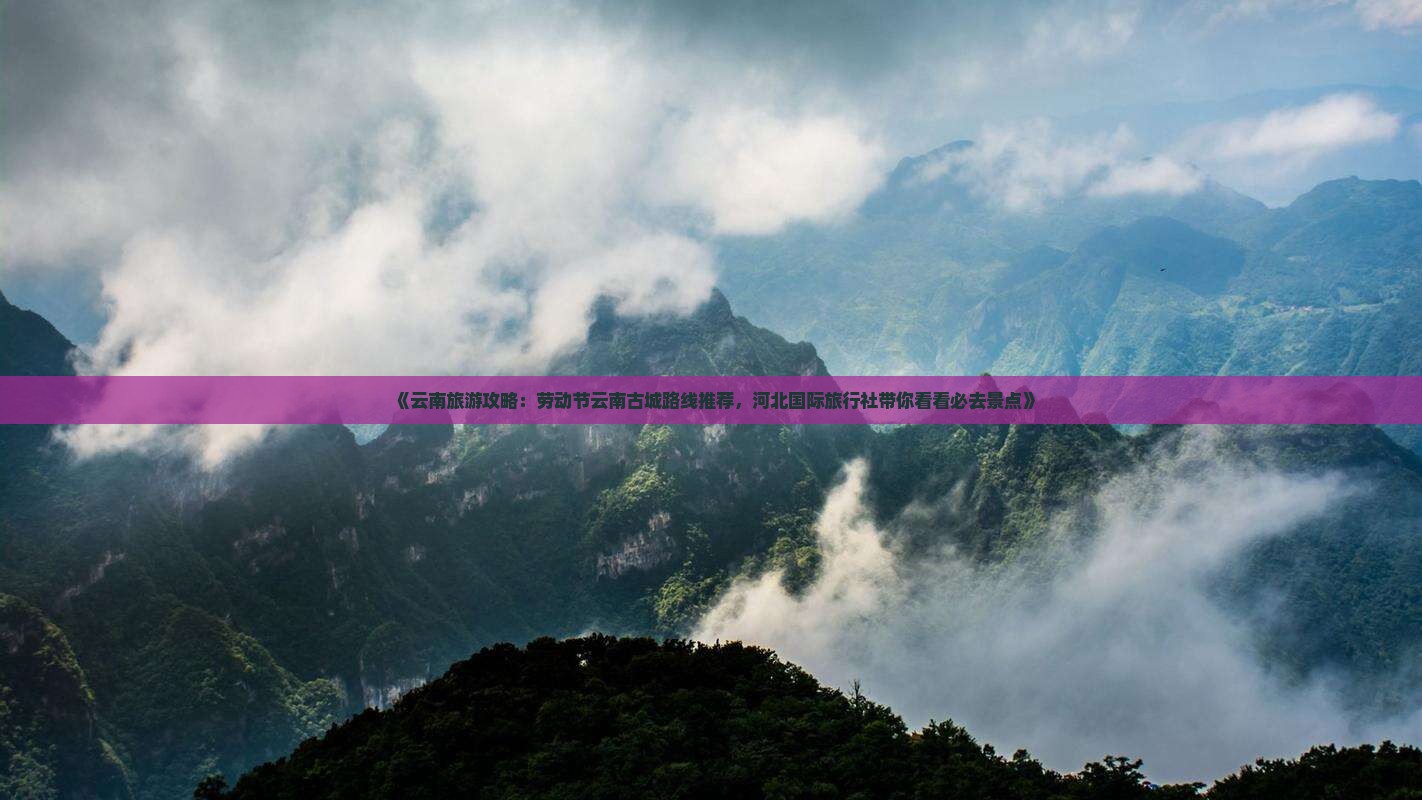 《云南旅游攻略：劳动节云南古城路线推荐，河北国际旅行社带你看看必去景点》