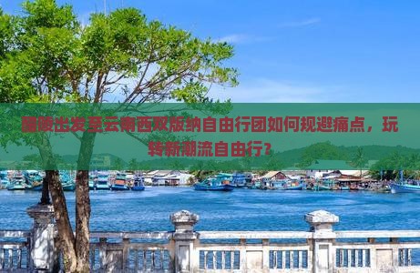 醴陵出发至云南西双版纳自由行团如何规避痛点，玩转新潮流自由行？
