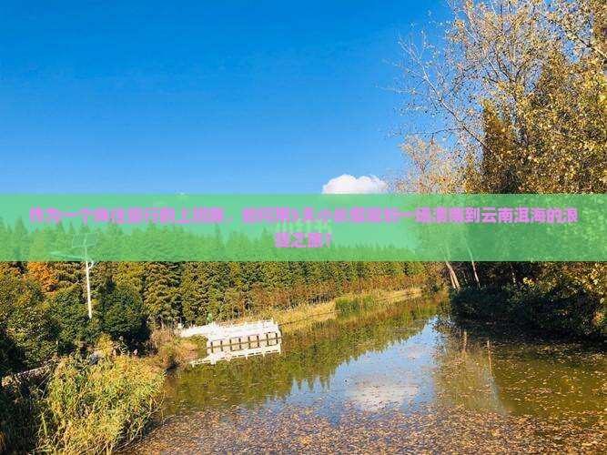 作为一个向往旅行的上班族，如何用5天小长假规划一场渭南到云南洱海的浪漫之旅？