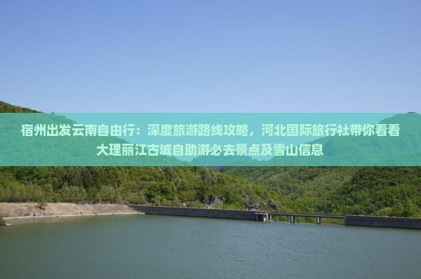 宿州出发云南自由行：深度旅游路线攻略，河北国际旅行社带你看看大理丽江古城自助游必去景点及雪山信息
