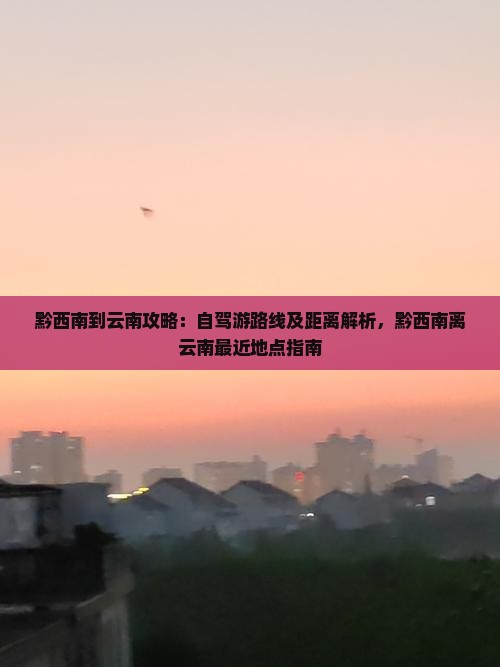 黔西南到云南攻略：自驾游路线及距离解析，黔西南离云南最近地点指南