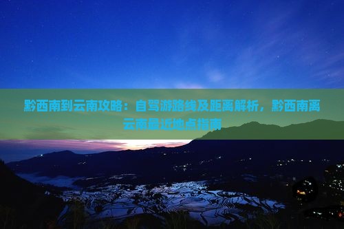 黔西南到云南攻略：自驾游路线及距离解析，黔西南离云南最近地点指南