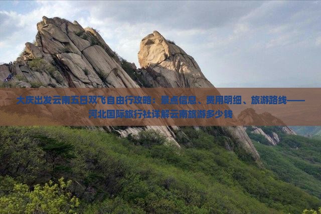 大庆出发云南五日双飞自由行攻略：景点信息、费用明细、旅游路线——河北国际旅行社详解云南旅游多少钱