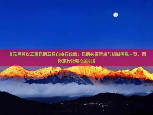《元旦首次云南昆明五日自由行攻略：昆明必看景点与旅游信息一览，国际旅行社精心策划》