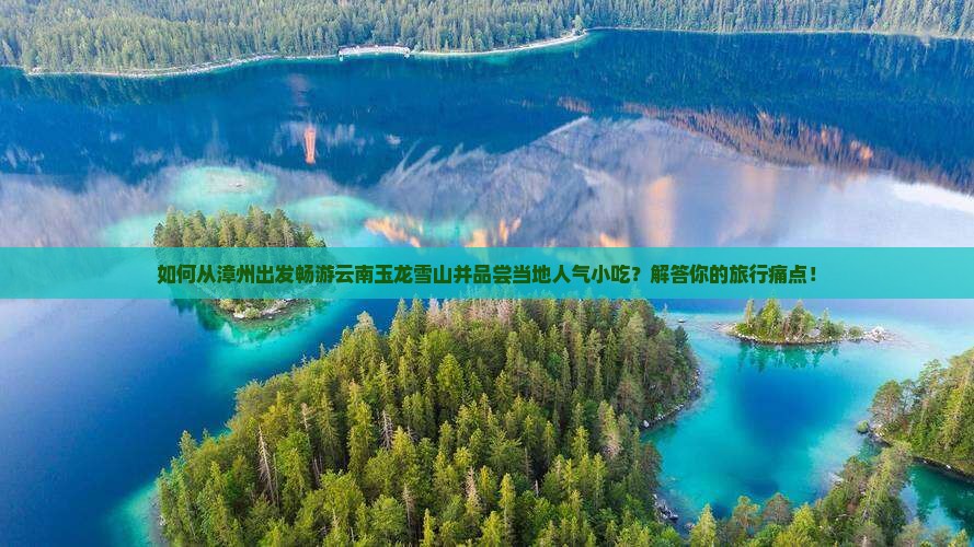 如何从漳州出发畅游云南玉龙雪山并品尝当地人气小吃？解答你的旅行痛点！