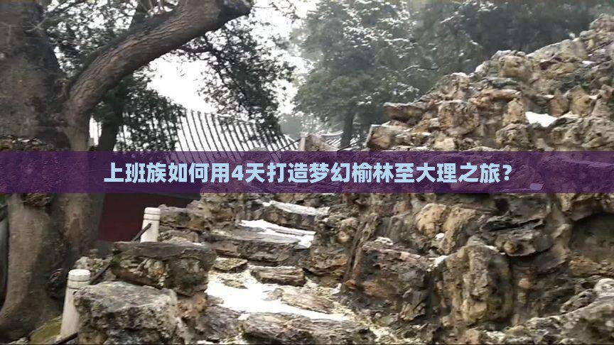 上班族如何用4天打造梦幻榆林至大理之旅？
