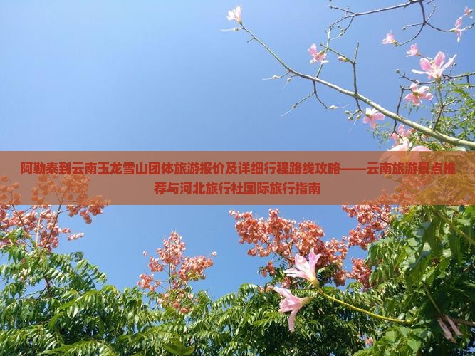 阿勒泰到云南玉龙雪山团体旅游报价及详细行程路线攻略——云南旅游景点推荐与河北旅行社国际旅行指南