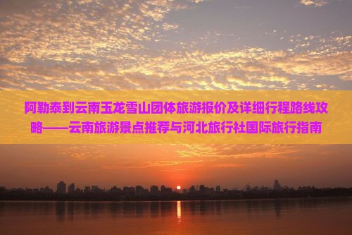 阿勒泰到云南玉龙雪山团体旅游报价及详细行程路线攻略——云南旅游景点推荐与河北旅行社国际旅行指南