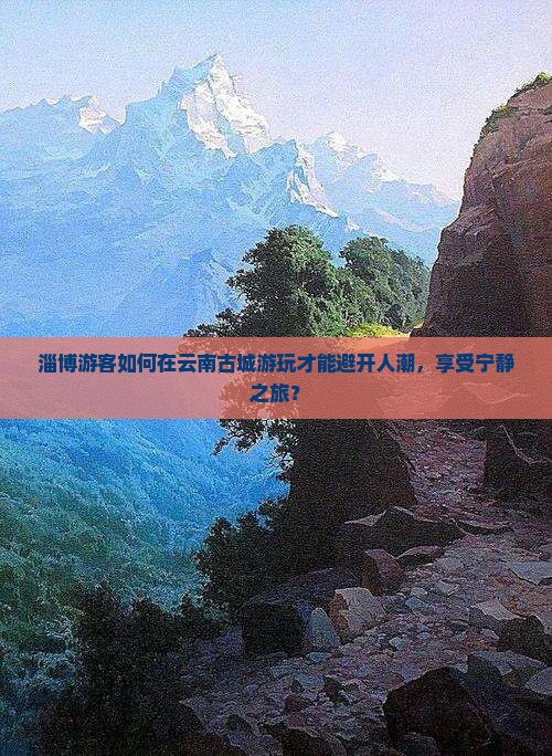 淄博游客如何在云南古城游玩才能避开人潮，享受宁静之旅？