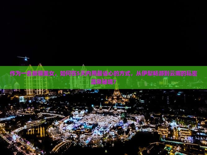 作为一名新疆美女，如何在5天内用最省心的方式，从伊犁畅游到云南的私密温泉秘境？