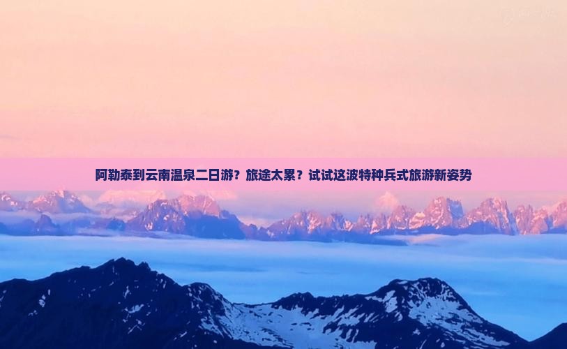 阿勒泰到云南温泉二日游？旅途太累？试试这波特种兵式旅游新姿势