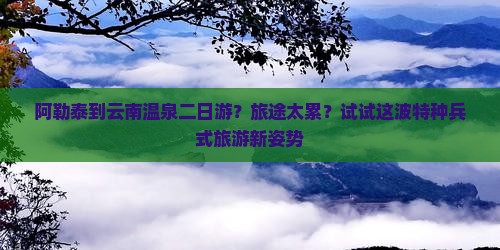 阿勒泰到云南温泉二日游？旅途太累？试试这波特种兵式旅游新姿势