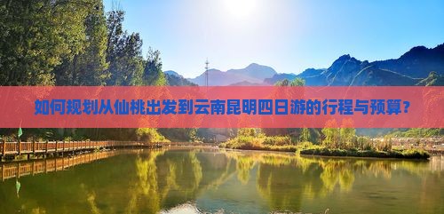 如何规划从仙桃出发到云南昆明四日游的行程与预算？