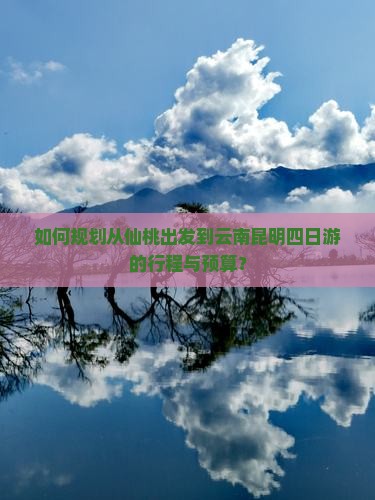 如何规划从仙桃出发到云南昆明四日游的行程与预算？