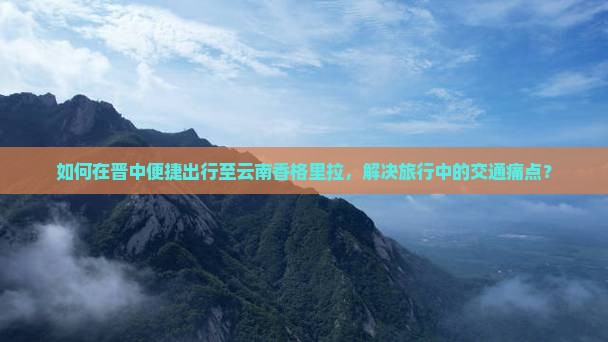 如何在晋中便捷出行至云南香格里拉，解决旅行中的交通痛点？