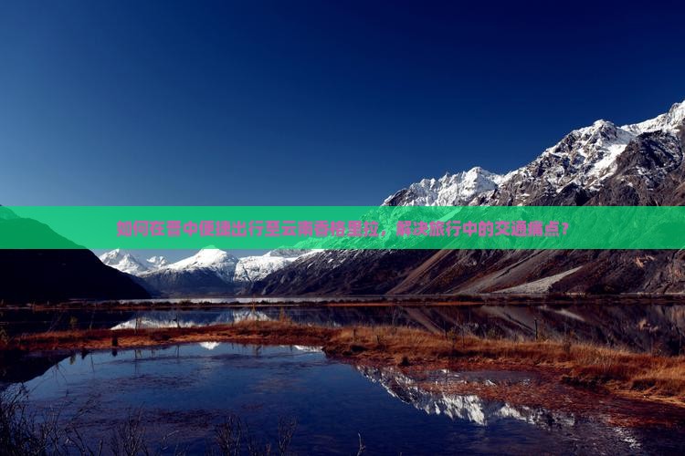 如何在晋中便捷出行至云南香格里拉，解决旅行中的交通痛点？