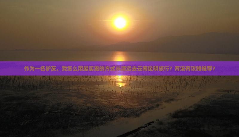作为一名驴友，我怎么用最实惠的方式从清远去云南昆明旅行？有没有攻略推荐？