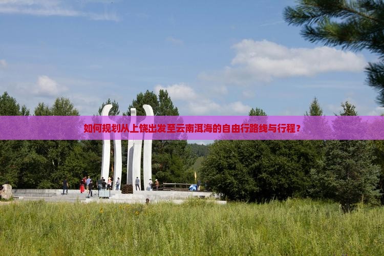 如何规划从上饶出发至云南洱海的自由行路线与行程？