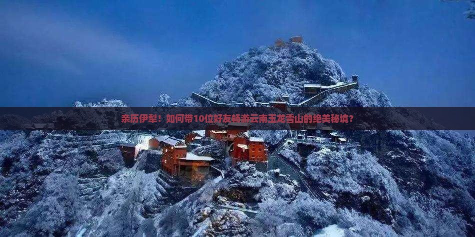 亲历伊犁！如何带10位好友畅游云南玉龙雪山的绝美秘境？