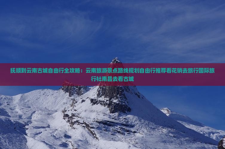 抚顺到云南古城自由行全攻略：云南旅游景点路线规划自由行推荐看花销去旅行国际旅行社南昌去看古城